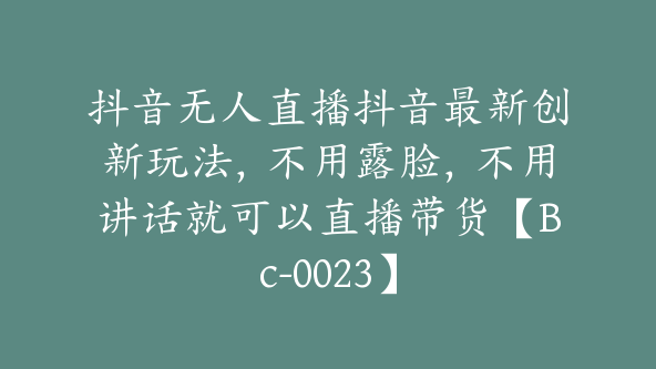 抖音无人直播抖音最新创新玩法,不用露脸,不用讲话就可以直播带货【Bc-0023】