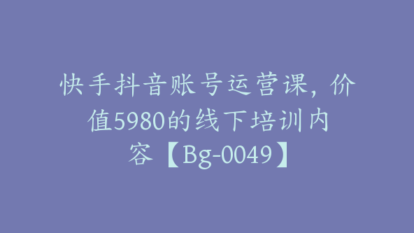 快手抖音账号运营课,价值5980的线下培训内容【Bg-0049】