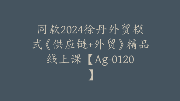 同款2024徐丹外贸模式《供应链+外贸》精品线上课【Ag-0120】