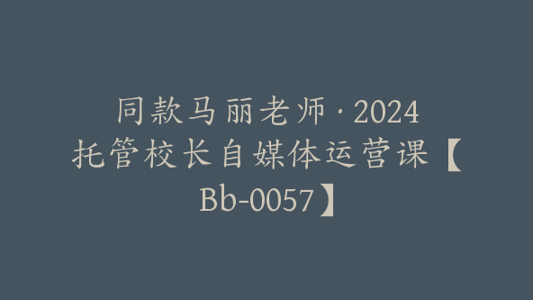 同款马丽老师·2024托管校长自媒体运营课【Bb-0057】