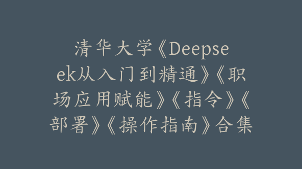 清华大学《Deepseek从入门到精通》《职场应用赋能》《指令》《部署》《操作指南》合集【Bg-0098】