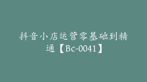 抖音小店运营零基础到精通【Bc-0041】