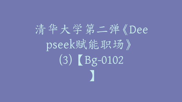 清华大学第二弹《Deepseek赋能职场》 (3)【Bg-0102】