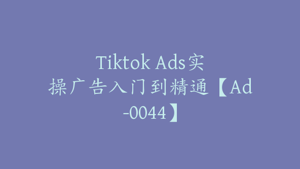Tiktok Ads实操广告入门到精通【Ad-0044】