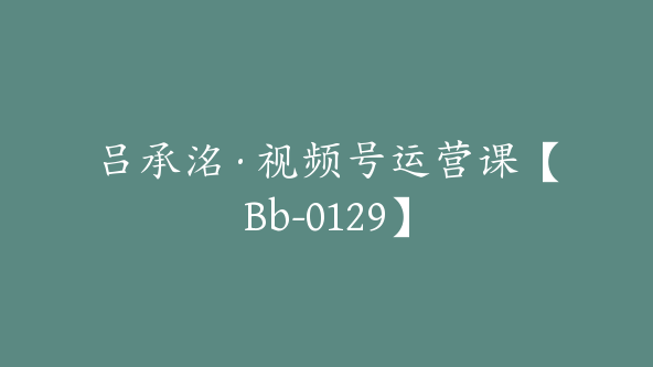 吕承洺·视频号运营课【Bb-0129】
