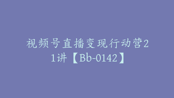 视频号直播变现行动营21讲【Bb-0142】