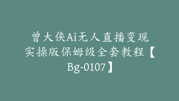 曾大侠Ai无人直播变现实操版保姆级全套教程【Bg-0107】