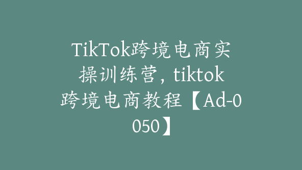 TikTok跨境电商实操训练营，tiktok跨境电商教程【Ad-0050】
