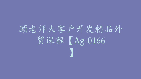 顾老师大客户开发精品外贸课程【Ag-0166】