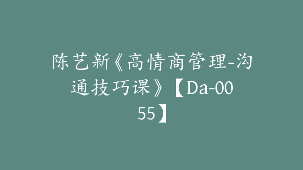 陈艺新《高情商管理-沟通技巧课》【Da-0055】