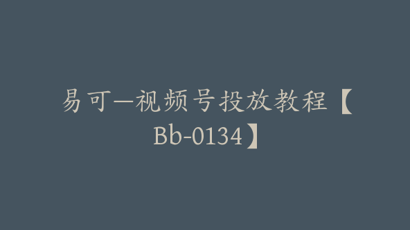 易可—视频号投放教程【Bb-0134】