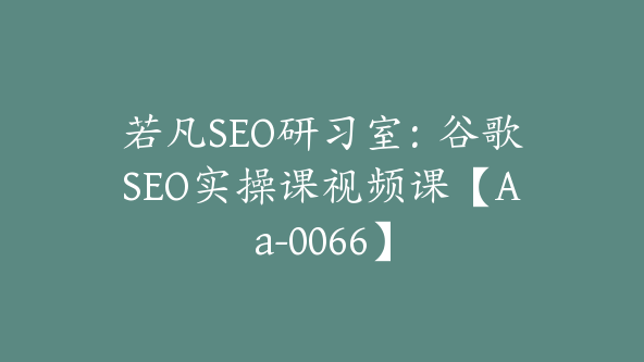 若凡SEO研习室：谷歌SEO实操课视频课【Aa-0066】