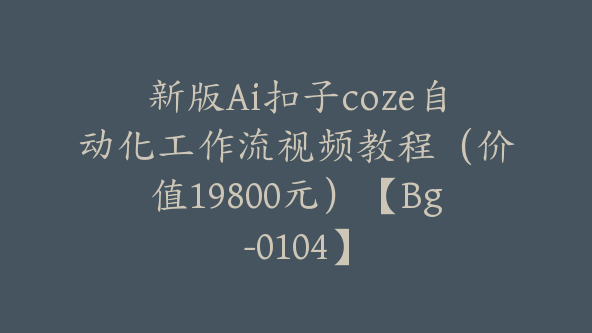 新版Ai扣子coze自动化工作流视频教程（价值19800元）【Bg-0104】