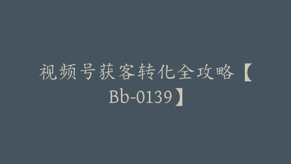 视频号获客转化全攻略【Bb-0139】