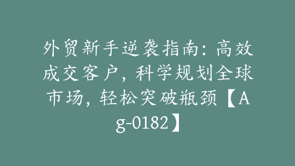 外贸新手逆袭指南：高效成交客户，科学规划全球市场，轻松突破瓶颈【Ag-0182】