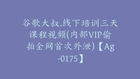 谷歌大叔.线下培训三天课程视频(内部VIP偷拍全网首次外泄)【Ag-0175】