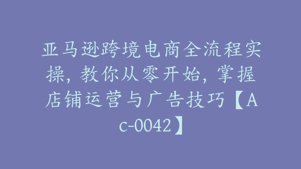 亚马逊跨境电商全流程实操，教你从零开始，掌握店铺运营与广告技巧【Ac-0042】